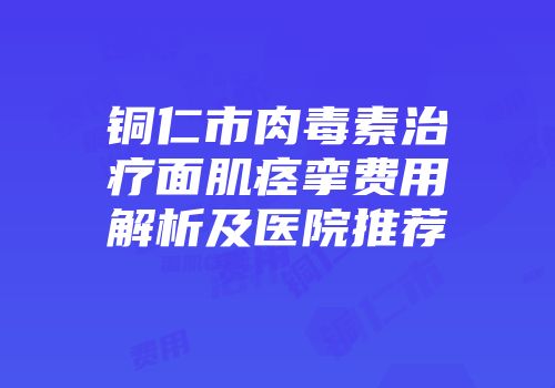 铜仁市肉毒素治疗面肌痉挛费用解析及医院推荐