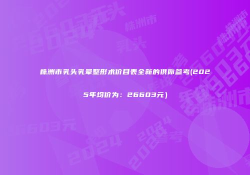 株洲市乳头乳晕整形术价目表全新的供你参考(2025年均价为：26603元）