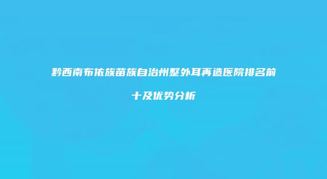 黔西南布依族苗族自治州整外耳再造医院排名前十及优势分析