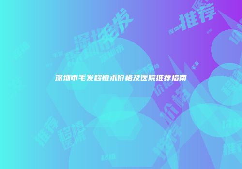 深圳市毛发移植术价格及医院推荐指南