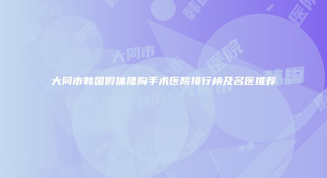 大同市韩国假体隆胸手术医院排行榜及名医推荐