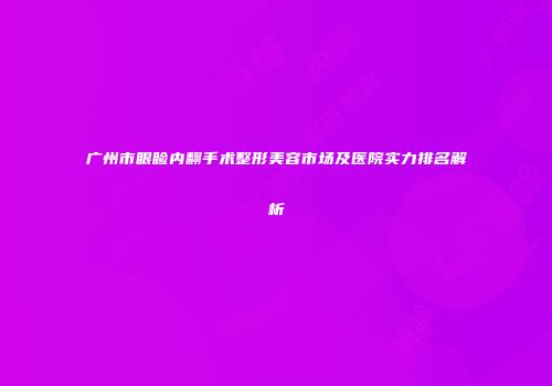 广州市眼睑内翻手术整形美容市场及医院实力排名解析