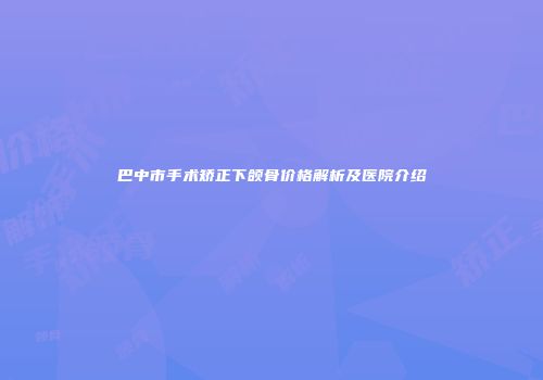 巴中市手术矫正下颌骨价格解析及医院介绍