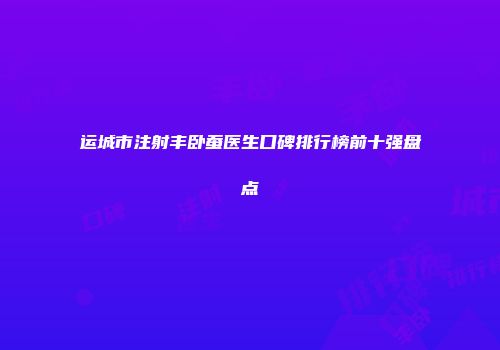 运城市注射丰卧蚕医生口碑排行榜前十强盘点