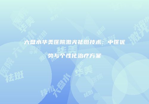六盘水华美医院激光祛斑技术：中医优势与个性化治疗方案