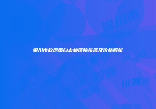 银川市胶原蛋白去皱医院排名及价格解析