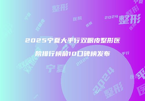 2025宁夏大平行双眼皮整形医院排行榜前10口碑榜发布