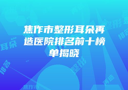 焦作市整形耳朵再造医院排名前十榜单揭晓