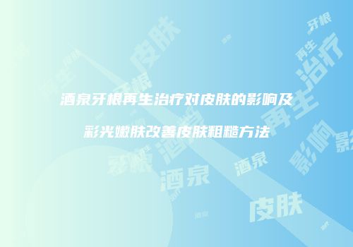 酒泉牙根再生治疗对皮肤的影响及彩光嫩肤改善皮肤粗糙方法