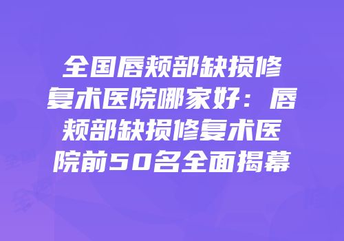 全国唇颊部缺损修复术医院哪家好：唇颊部缺损修复术医院前50名全面揭幕