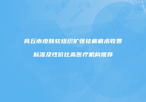 商丘市皮肤软组织扩张祛瘢痕术收费标准及性价比高医疗机构推荐
