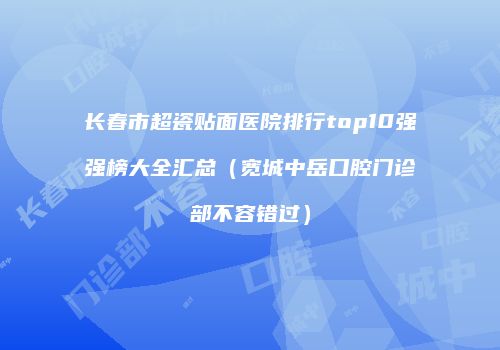 长春市超瓷贴面医院排行top10强强榜大全汇总（宽城中岳口腔门诊部不容错过）