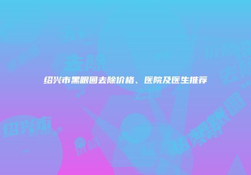 绍兴市黑眼圈去除价格、医院及医生推荐