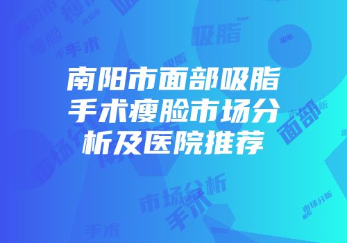 南阳市面部吸脂手术瘦脸市场分析及医院推荐