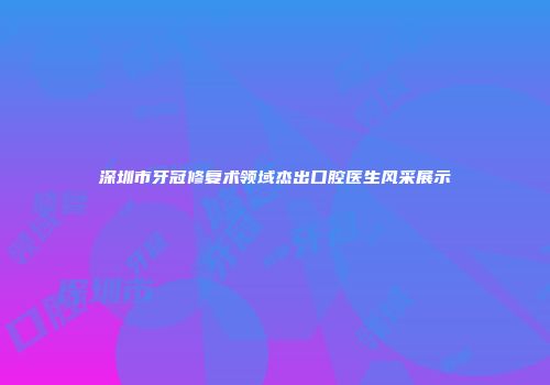 深圳市牙冠修复术领域杰出口腔医生风采展示