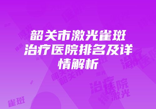 韶关市激光雀斑治疗医院排名及详情解析