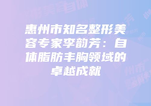 惠州市知名整形美容专家李韵芳：自体脂肪丰胸领域的卓越成就