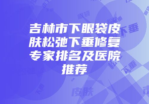 吉林市下眼袋皮肤松弛下垂修复专家排名及医院推荐