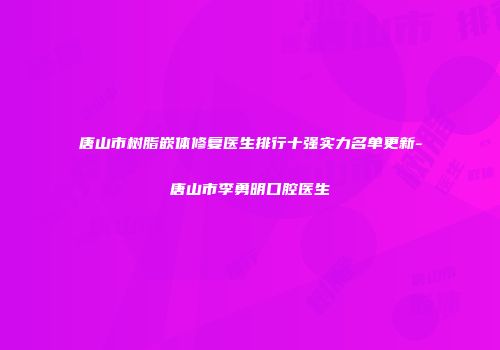 唐山市树脂嵌体修复医生排行十强实力名单更新-唐山市李勇明口腔医生