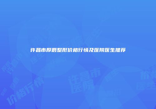 许昌市厚唇整形价格行情及医院医生推荐