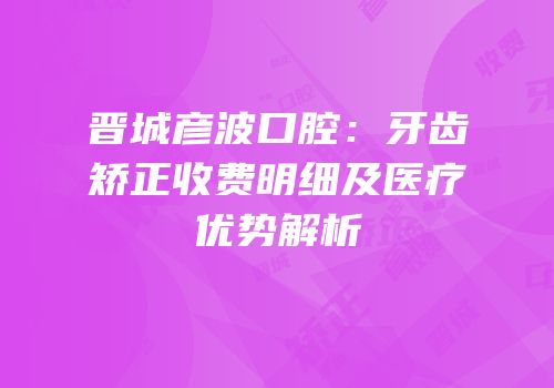 晋城彦波口腔：牙齿矫正收费明细及医疗优势解析