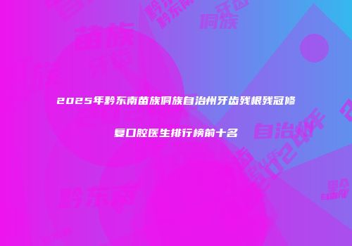 2025年黔东南苗族侗族自治州牙齿残根残冠修复口腔医生排行榜前十名
