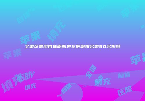 全国苹果肌自体脂肪填充医院排名前50名揭晓