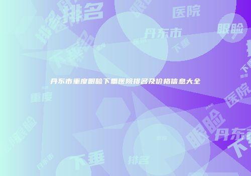 丹东市重度眼睑下垂医院排名及价格信息大全