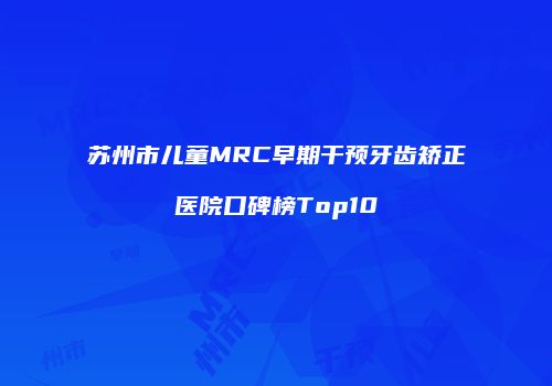苏州市儿童MRC早期干预牙齿矫正医院口碑榜Top10
