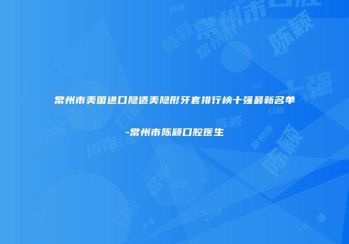 常州市美国进口隐适美隐形牙套排行榜十强最新名单-常州市陈颖口腔医生