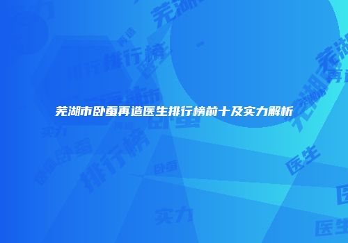 芜湖市卧蚕再造医生排行榜前十及实力解析