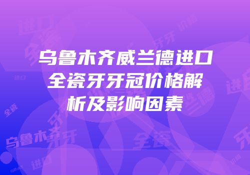 乌鲁木齐威兰德进口全瓷牙牙冠价格解析及影响因素