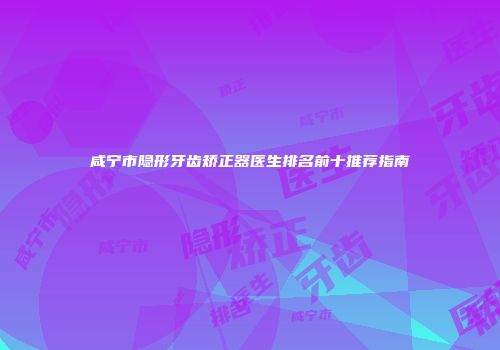 咸宁市隐形牙齿矫正器医生排名前十推荐指南