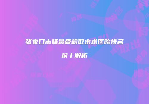 张家口市隆鼻骨粉取出术医院排名前十解析