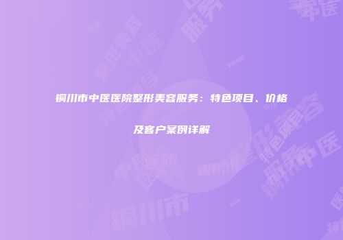 铜川市中医医院整形美容服务：特色项目、价格及客户案例详解