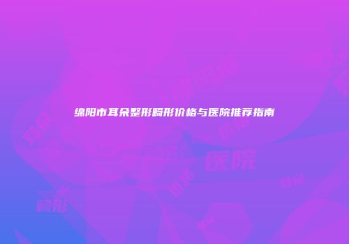 绵阳市耳朵整形畸形价格与医院推荐指南