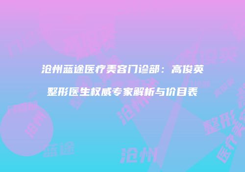 沧州蓝途医疗美容门诊部：高俊英整形医生权威专家解析与价目表