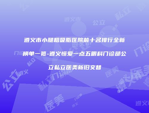 遵义市小腿粗吸脂医院前十名排行全新榜单一览-遵义恒爱一点五眼科门诊部公立私立医美新旧交替
