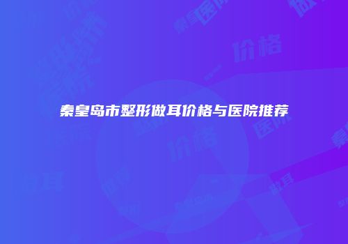 秦皇岛市整形做耳价格与医院推荐