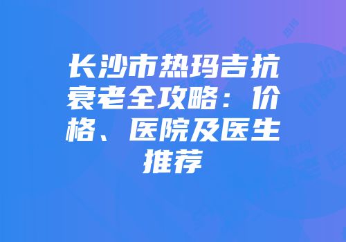长沙市热玛吉抗衰老全攻略：价格、医院及医生推荐