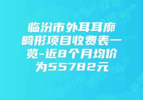 临汾市外耳耳廓畸形项目收费表一览-近8个月均价为55782元