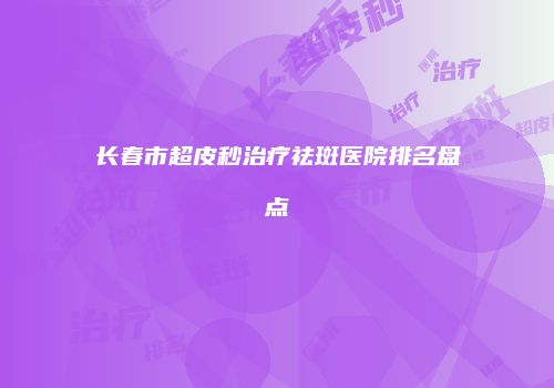 长春市超皮秒治疗祛斑医院排名盘点