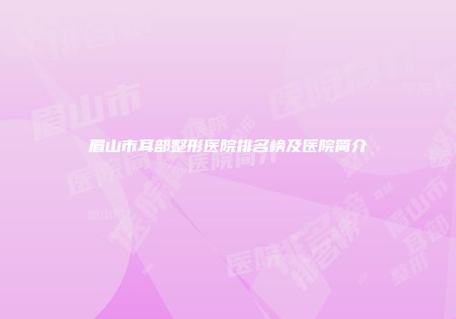 眉山市耳部整形医院排名榜及医院简介