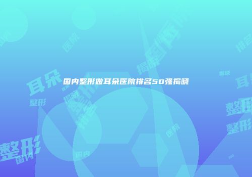 国内整形做耳朵医院排名50强揭晓