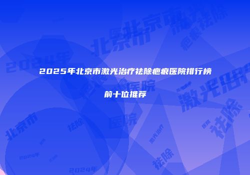 2025年北京市激光治疗祛除疤痕医院排行榜前十位推荐
