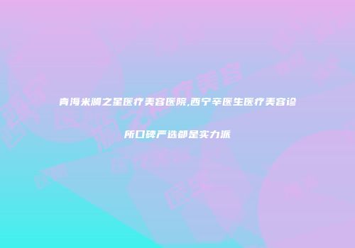青海米澜之星医疗美容医院,西宁辛医生医疗美容诊所口碑严选都是实力派
