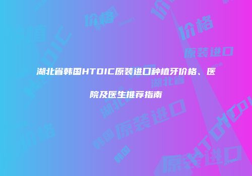 湖北省韩国HTDIC原装进口种植牙价格、医院及医生推荐指南