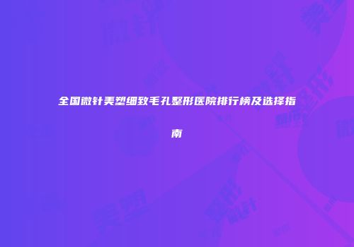 全国微针美塑细致毛孔整形医院排行榜及选择指南