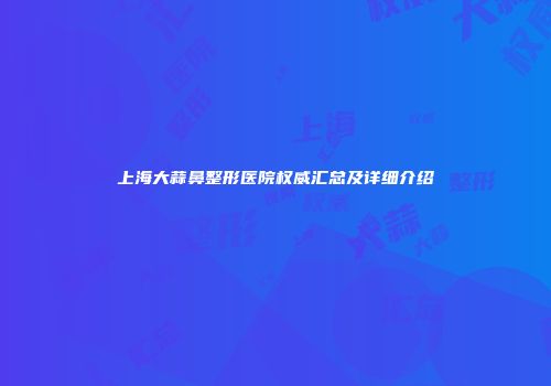 上海大蒜鼻整形医院权威汇总及详细介绍