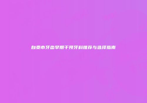 自贡市牙齿早期干预牙科推荐与选择指南